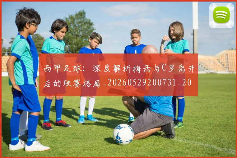 西甲足球：深度解析梅西与C罗离开后的联赛格局_20260529200731_20260703181933