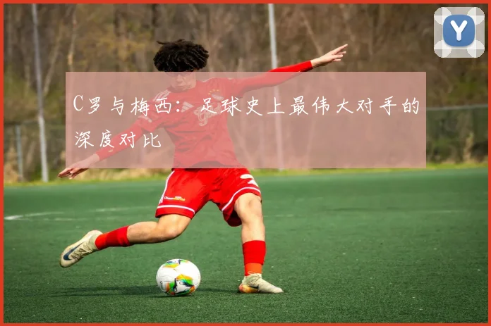 C罗与梅西：足球史上最伟大对手的深度对比