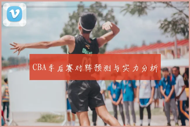 CBA季后赛对阵预测与实力分析