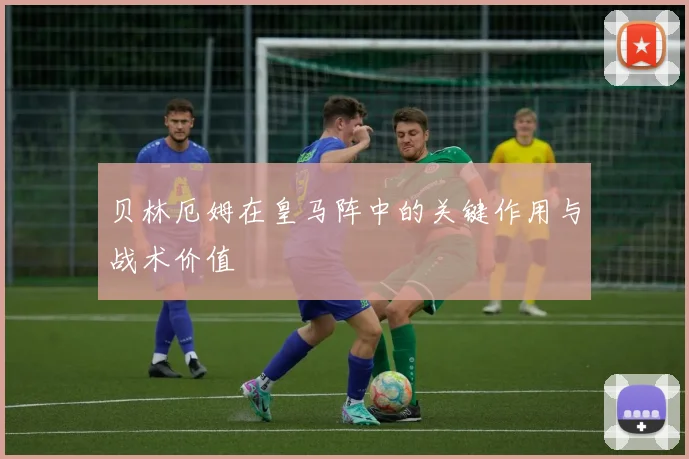 贝林厄姆在皇马阵中的关键作用与战术价值