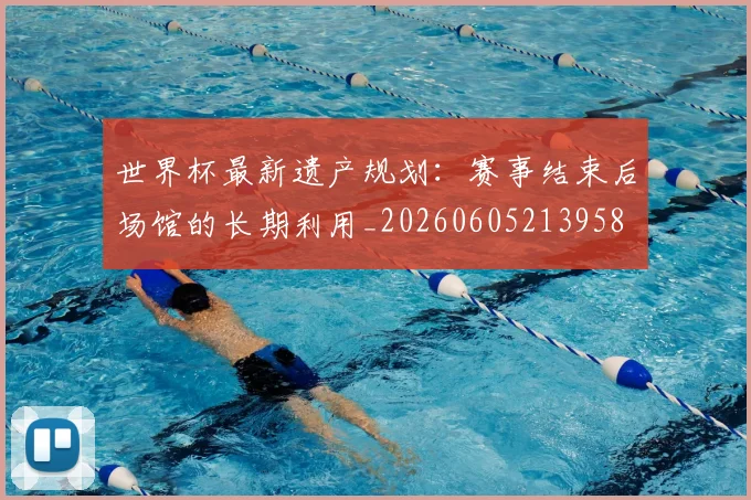 世界杯最新遗产规划：赛事结束后场馆的长期利用_20260605213958