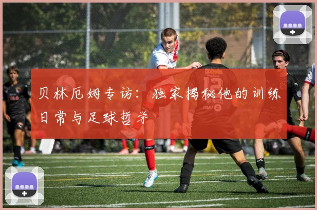 贝林厄姆专访：独家揭秘他的训练日常与足球哲学