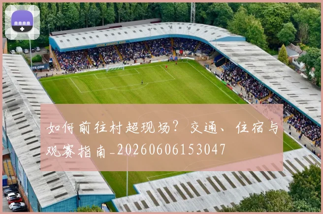 如何前往村超现场？交通、住宿与观赛指南_20260606153047