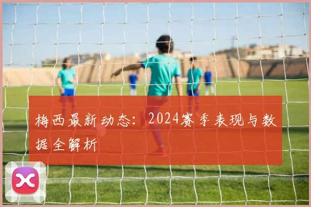梅西最新动态：2024赛季表现与数据全解析