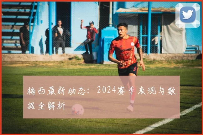 梅西最新动态：2024赛季表现与数据全解析