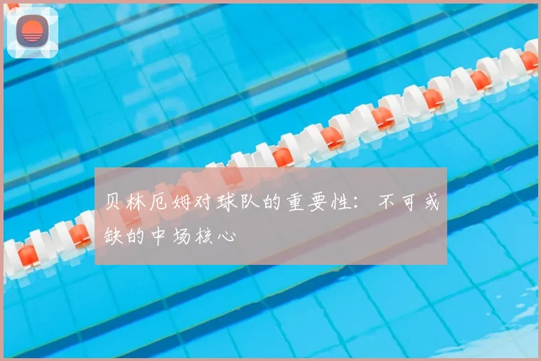 贝林厄姆对球队的重要性：不可或缺的中场核心