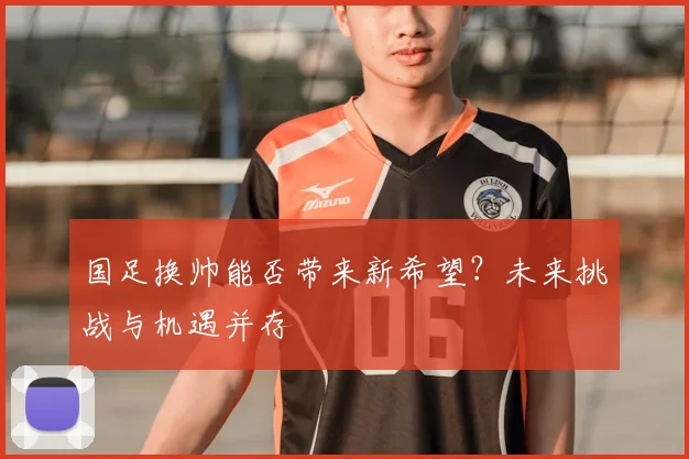 国足换帅能否带来新希望?未来挑战与机遇并存