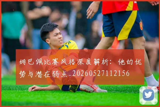 姆巴佩比赛风格深度解析：他的优势与潜在弱点_20260527112156