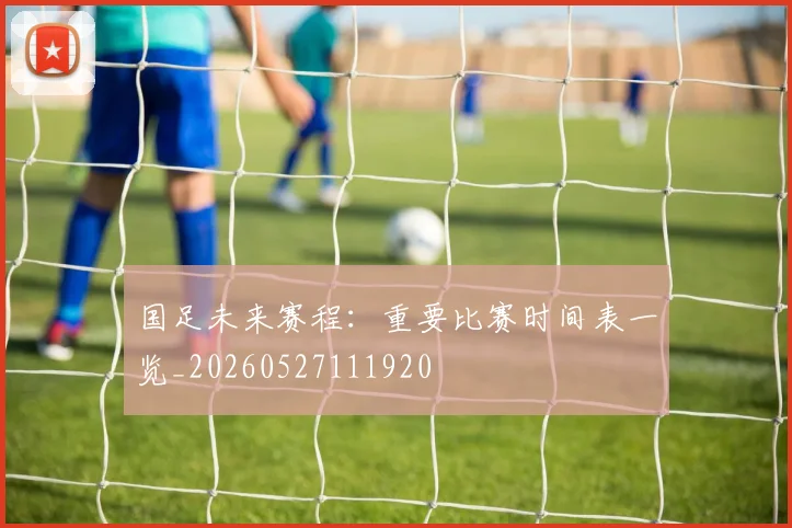 国足未来赛程:重要比赛时间表一览_20260527111920
