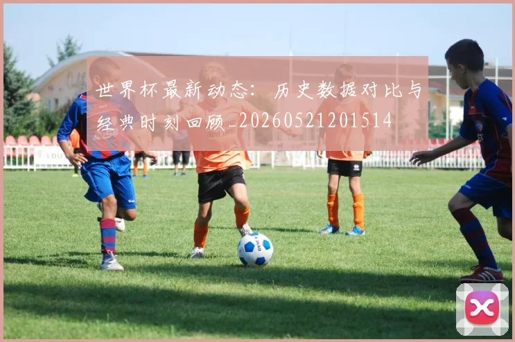 世界杯最新动态：历史数据对比与经典时刻回顾_20260521201514