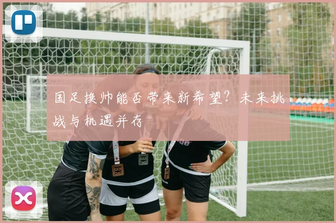 国足换帅能否带来新希望？未来挑战与机遇并存