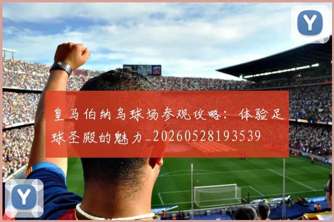皇马伯纳乌球场参观攻略：体验足球圣殿的魅力_20260528193539