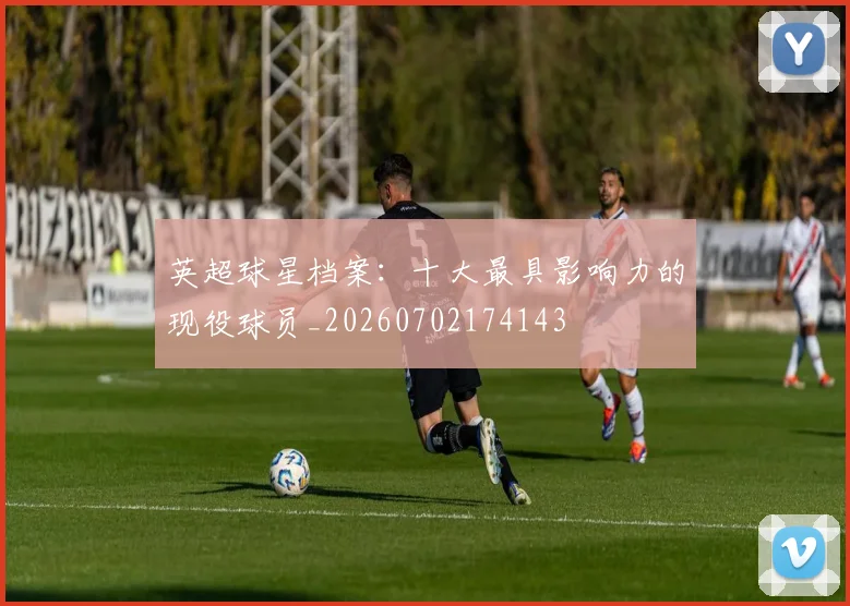 英超球星档案：十大最具影响力的现役球员_20260702174143