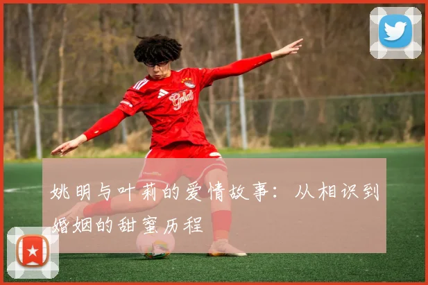 姚明与叶莉的爱情故事：从相识到婚姻的甜蜜历程