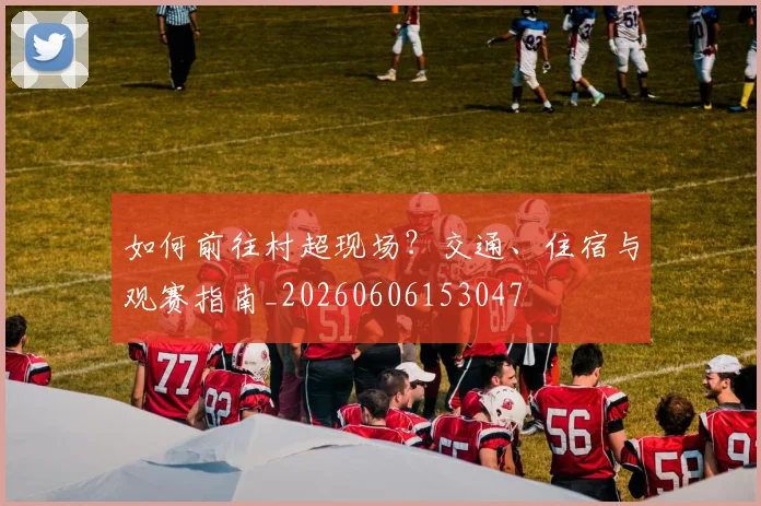 如何前往村超现场？交通、住宿与观赛指南_20260606153047