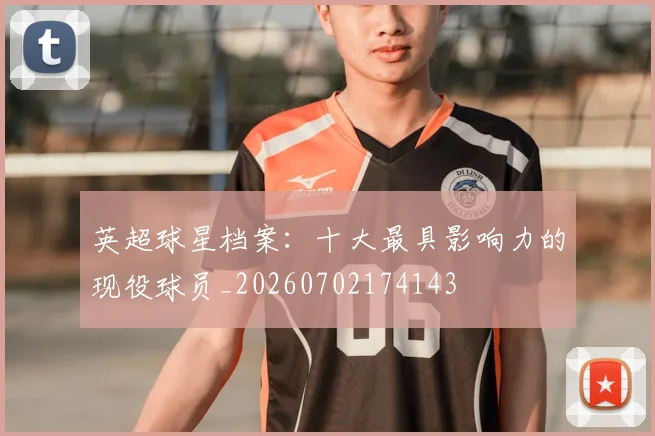 英超球星档案：十大最具影响力的现役球员_20260702174143