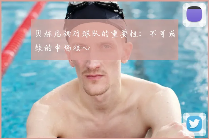贝林厄姆对球队的重要性：不可或缺的中场核心